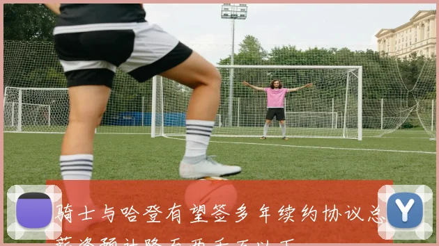 骑士与哈登有望签多年续约协议总薪资预计降至两千万以下