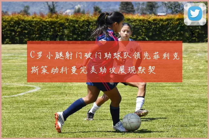 C罗小腿射门破门助球队领先菲利克斯策动科曼完美助攻展现默契