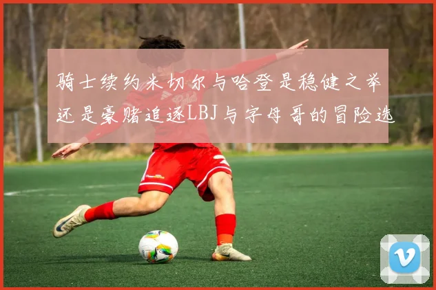 骑士续约米切尔与哈登是稳健之举还是豪赌追逐LBJ与字母哥的冒险选择