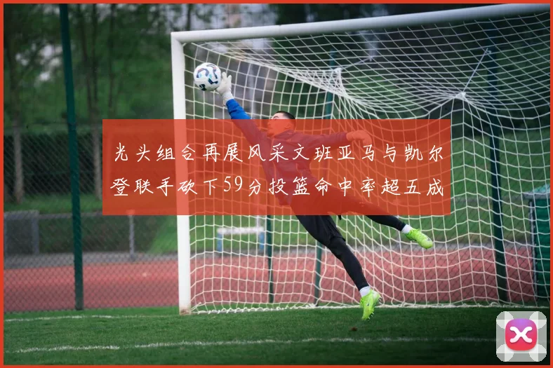 光头组合再展风采文班亚马与凯尔登联手砍下59分投篮命中率超五成