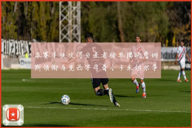 本赛季快攻得分王者榜单揭晓詹姆斯领衔马克西字母哥小卡米切尔争辉