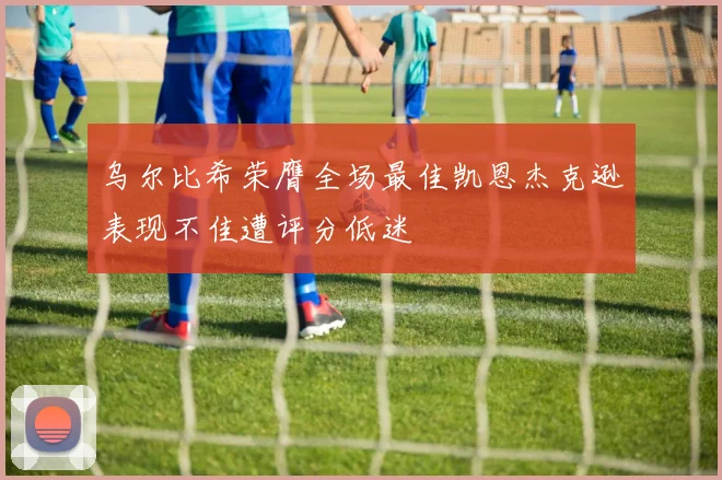 乌尔比希荣膺全场最佳凯恩杰克逊表现不佳遭评分低迷