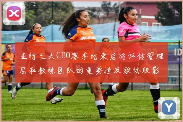 亚特兰大CEO赛季结束后将评估管理层和教练团队的重要性及欧协联影响