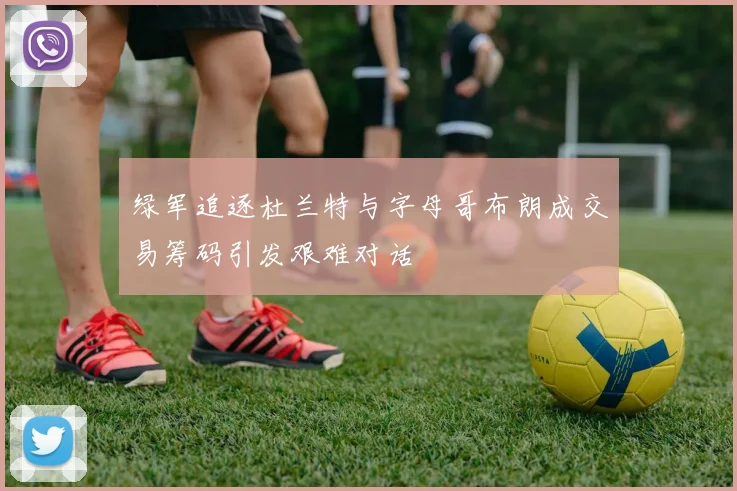 绿军追逐杜兰特与字母哥布朗成交易筹码引发艰难对话