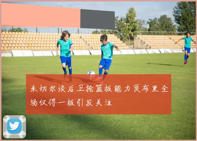 米切尔谈后卫抢篮板能力莫布里全场仅得一板引发关注