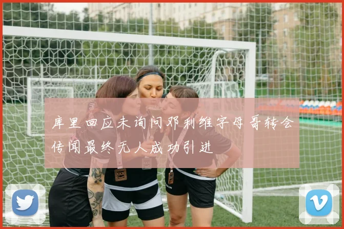 库里回应未询问邓利维字母哥转会传闻最终无人成功引进