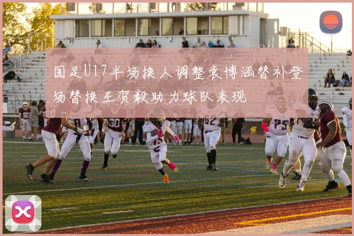 国足U17半场换人调整袁博涵替补登场替换王贺毅助力球队表现