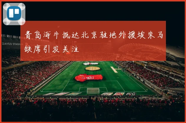 青岛海牛抵达北京驻地外援埃朱马缺席引发关注