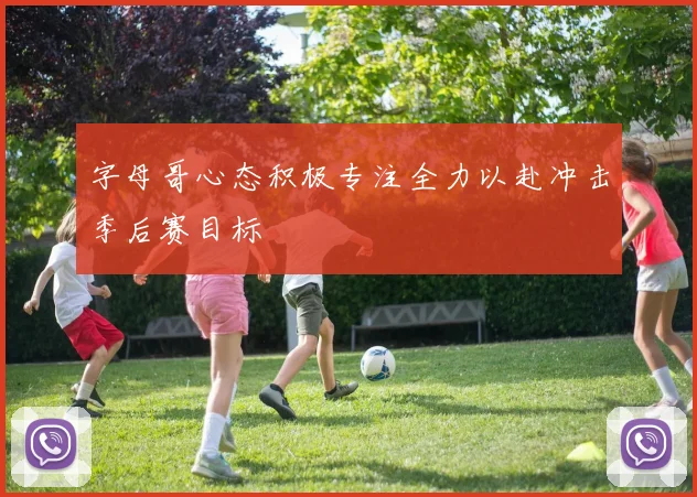 字母哥心态积极专注全力以赴冲击季后赛目标
